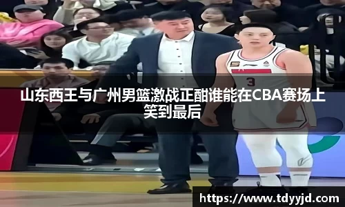 山东西王与广州男篮激战正酣谁能在CBA赛场上笑到最后