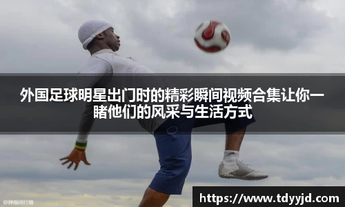 外国足球明星出门时的精彩瞬间视频合集让你一睹他们的风采与生活方式